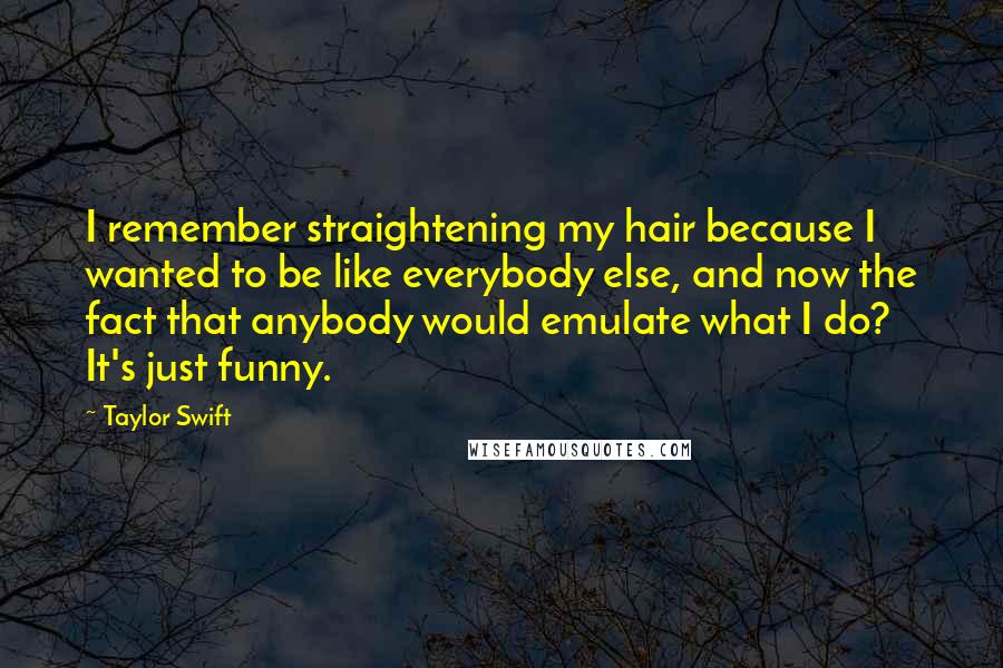 Taylor Swift Quotes: I remember straightening my hair because I wanted to be like everybody else, and now the fact that anybody would emulate what I do? It's just funny.