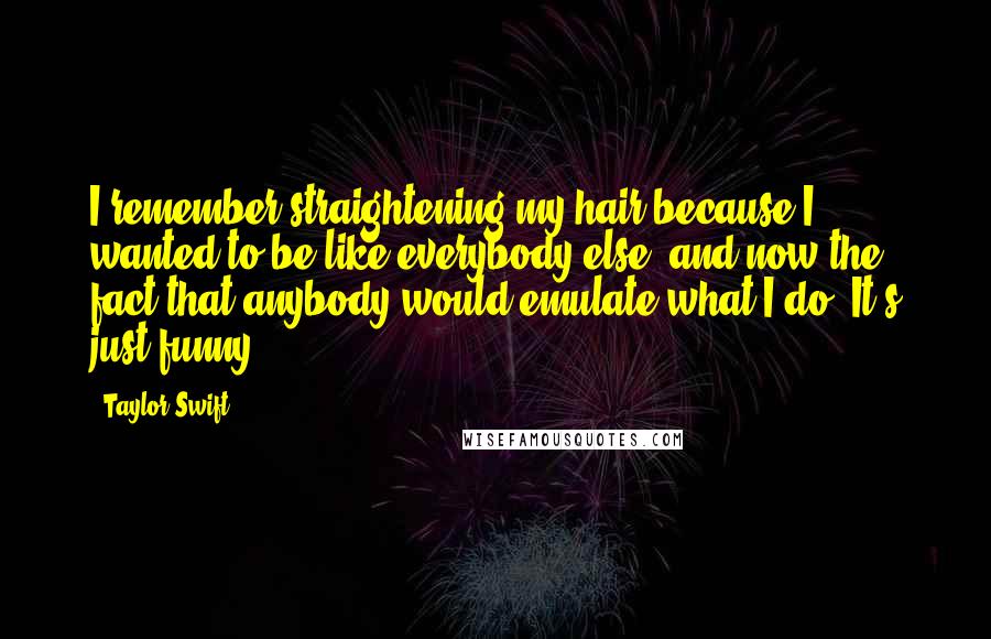 Taylor Swift Quotes: I remember straightening my hair because I wanted to be like everybody else, and now the fact that anybody would emulate what I do? It's just funny.