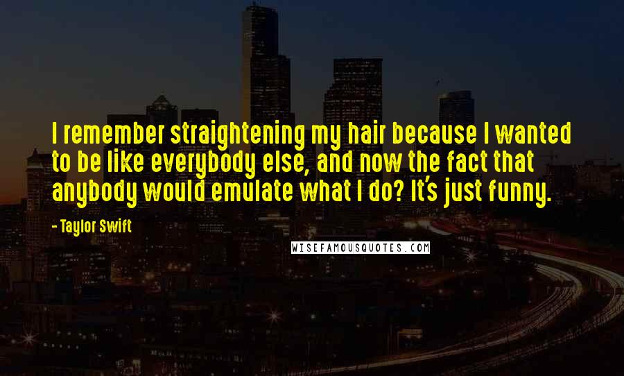 Taylor Swift Quotes: I remember straightening my hair because I wanted to be like everybody else, and now the fact that anybody would emulate what I do? It's just funny.