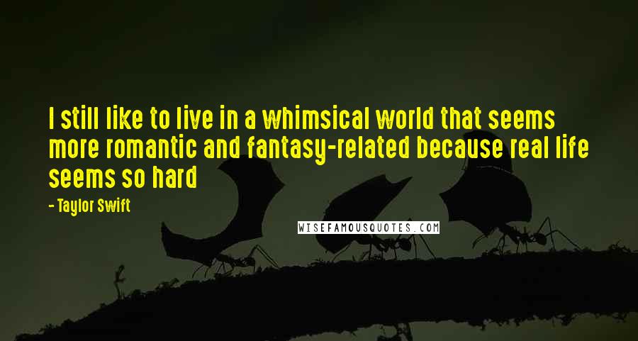 Taylor Swift Quotes: I still like to live in a whimsical world that seems more romantic and fantasy-related because real life seems so hard