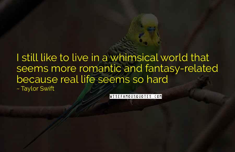 Taylor Swift Quotes: I still like to live in a whimsical world that seems more romantic and fantasy-related because real life seems so hard