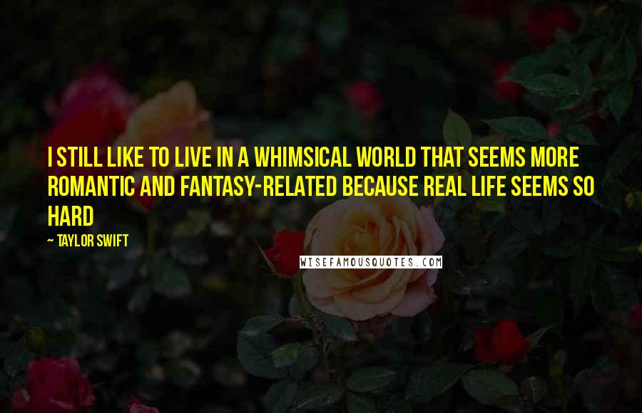 Taylor Swift Quotes: I still like to live in a whimsical world that seems more romantic and fantasy-related because real life seems so hard