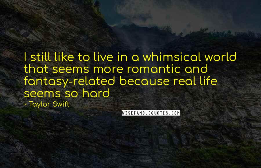 Taylor Swift Quotes: I still like to live in a whimsical world that seems more romantic and fantasy-related because real life seems so hard