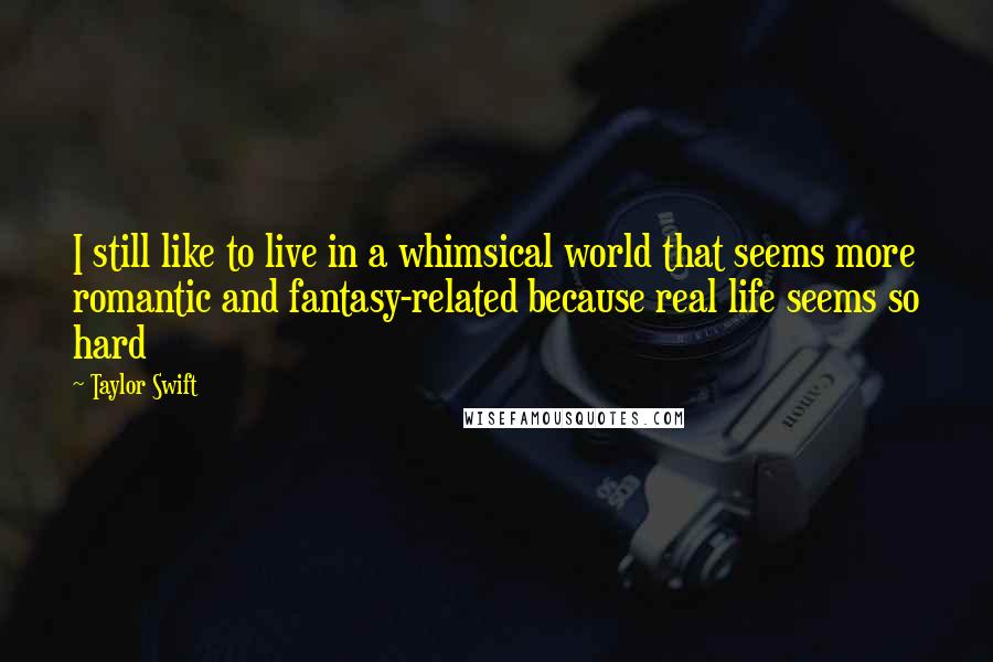 Taylor Swift Quotes: I still like to live in a whimsical world that seems more romantic and fantasy-related because real life seems so hard