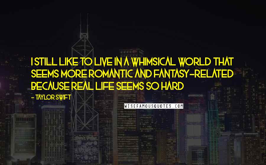 Taylor Swift Quotes: I still like to live in a whimsical world that seems more romantic and fantasy-related because real life seems so hard