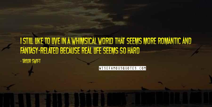 Taylor Swift Quotes: I still like to live in a whimsical world that seems more romantic and fantasy-related because real life seems so hard