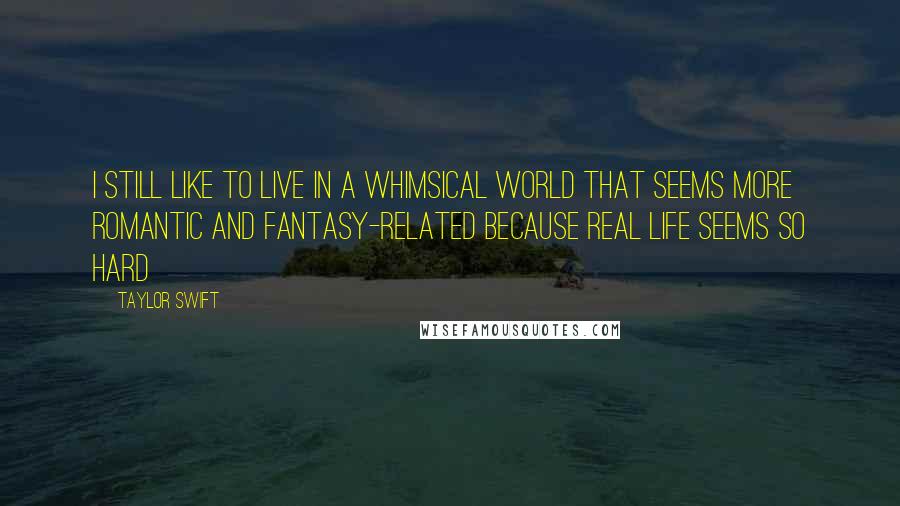 Taylor Swift Quotes: I still like to live in a whimsical world that seems more romantic and fantasy-related because real life seems so hard