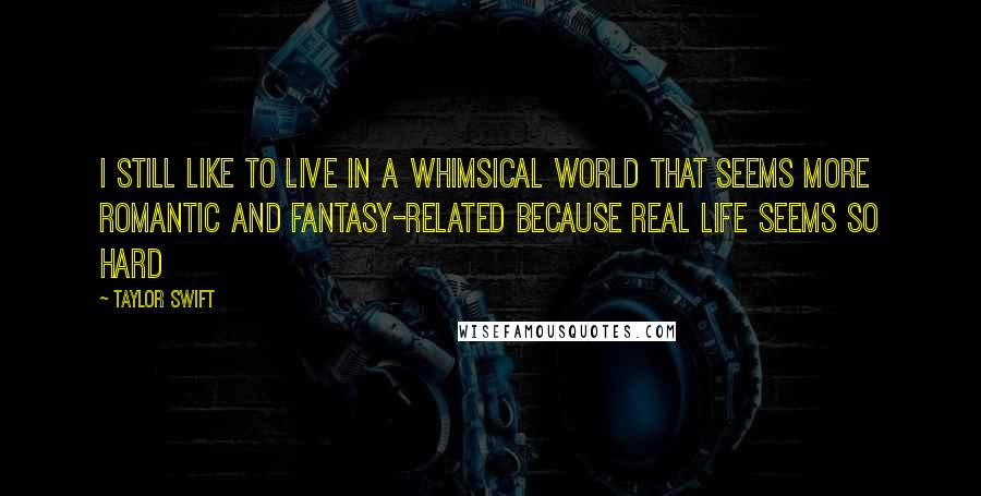 Taylor Swift Quotes: I still like to live in a whimsical world that seems more romantic and fantasy-related because real life seems so hard