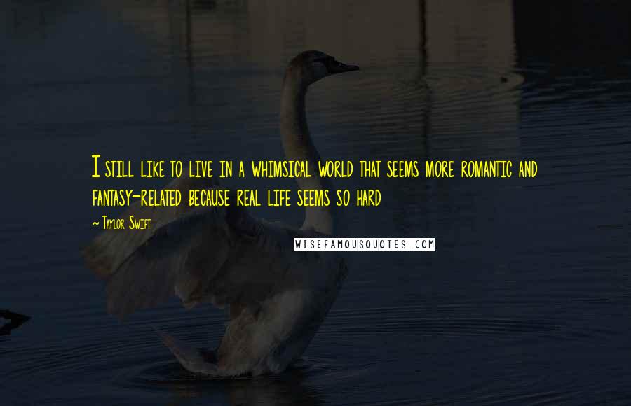 Taylor Swift Quotes: I still like to live in a whimsical world that seems more romantic and fantasy-related because real life seems so hard