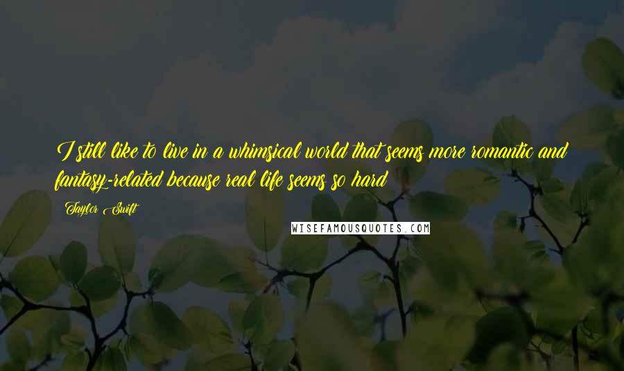 Taylor Swift Quotes: I still like to live in a whimsical world that seems more romantic and fantasy-related because real life seems so hard