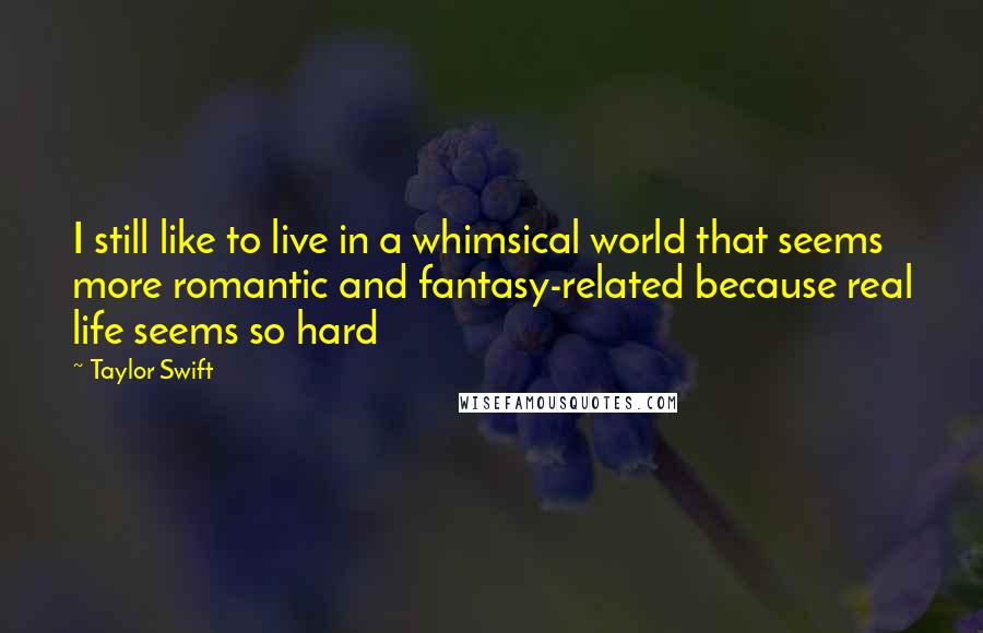 Taylor Swift Quotes: I still like to live in a whimsical world that seems more romantic and fantasy-related because real life seems so hard