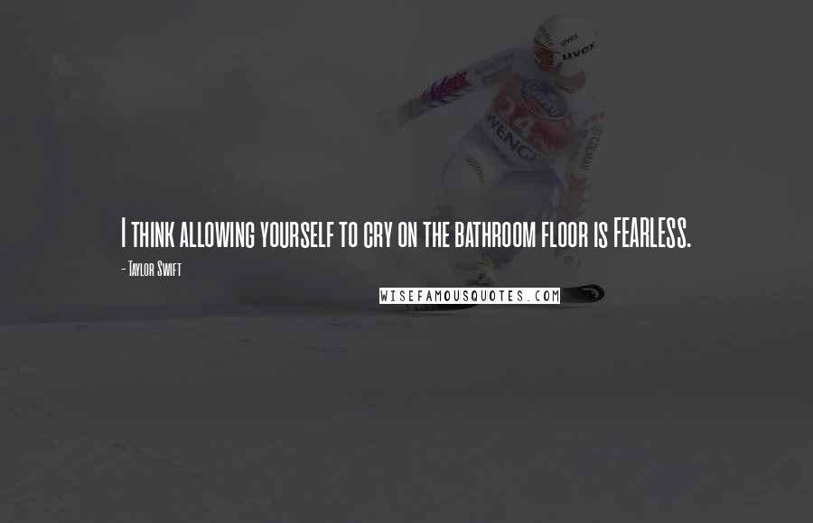 Taylor Swift Quotes: I think allowing yourself to cry on the bathroom floor is FEARLESS.