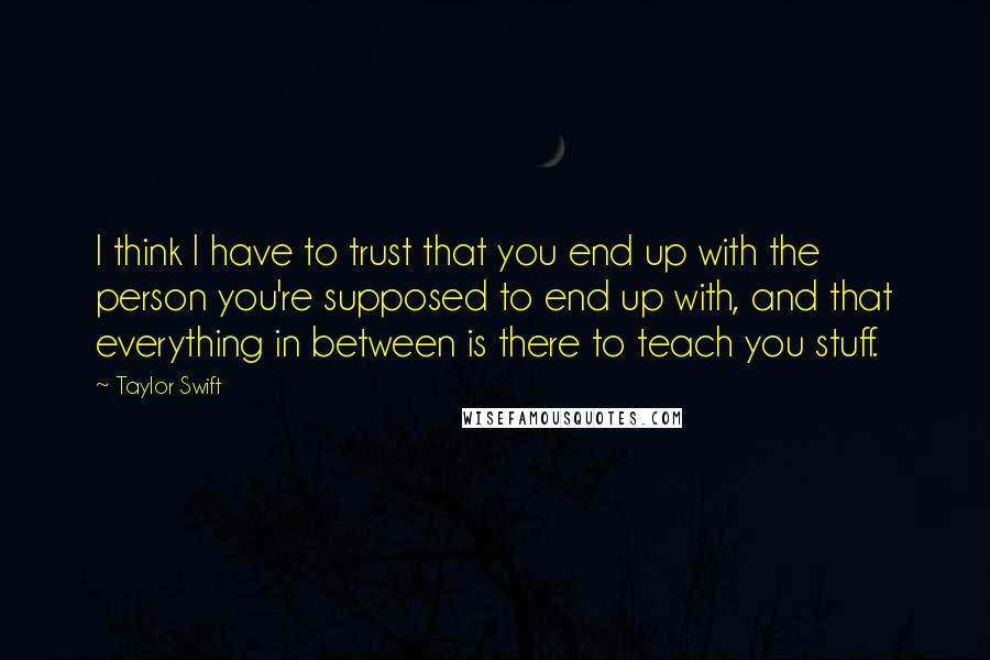 Taylor Swift Quotes: I think I have to trust that you end up with the person you're supposed to end up with, and that everything in between is there to teach you stuff.