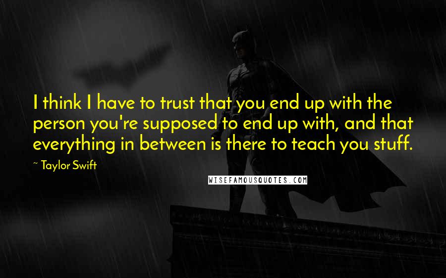 Taylor Swift Quotes: I think I have to trust that you end up with the person you're supposed to end up with, and that everything in between is there to teach you stuff.