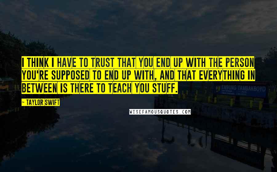 Taylor Swift Quotes: I think I have to trust that you end up with the person you're supposed to end up with, and that everything in between is there to teach you stuff.