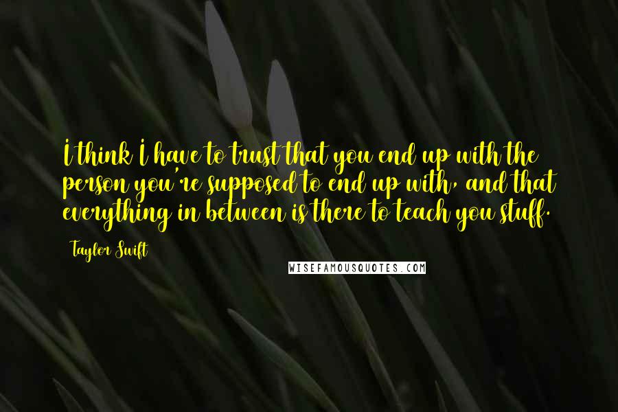 Taylor Swift Quotes: I think I have to trust that you end up with the person you're supposed to end up with, and that everything in between is there to teach you stuff.