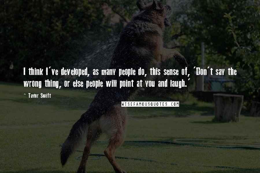 Taylor Swift Quotes: I think I've developed, as many people do, this sense of, 'Don't say the wrong thing, or else people will point at you and laugh.'