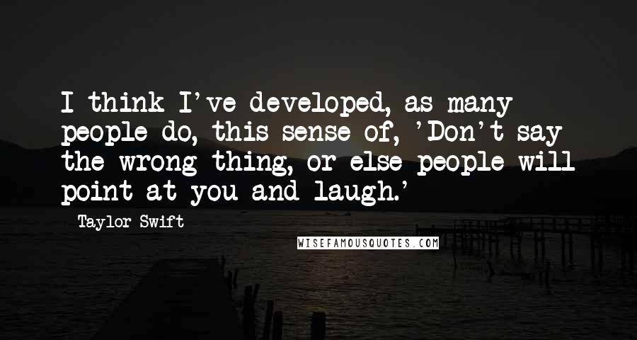 Taylor Swift Quotes: I think I've developed, as many people do, this sense of, 'Don't say the wrong thing, or else people will point at you and laugh.'