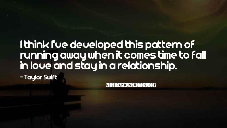 Taylor Swift Quotes: I think I've developed this pattern of running away when it comes time to fall in love and stay in a relationship.