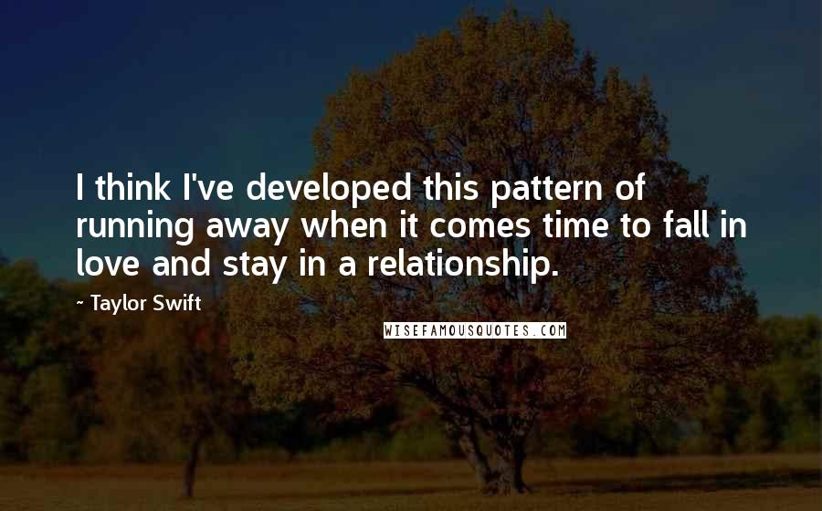 Taylor Swift Quotes: I think I've developed this pattern of running away when it comes time to fall in love and stay in a relationship.