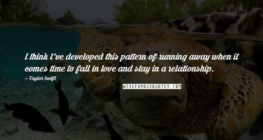 Taylor Swift Quotes: I think I've developed this pattern of running away when it comes time to fall in love and stay in a relationship.