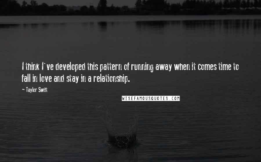 Taylor Swift Quotes: I think I've developed this pattern of running away when it comes time to fall in love and stay in a relationship.