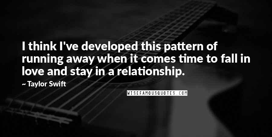 Taylor Swift Quotes: I think I've developed this pattern of running away when it comes time to fall in love and stay in a relationship.