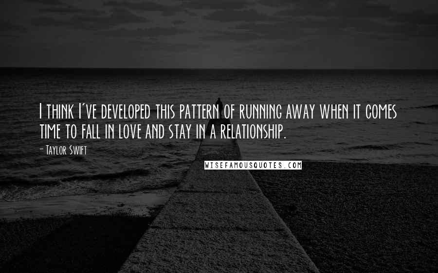 Taylor Swift Quotes: I think I've developed this pattern of running away when it comes time to fall in love and stay in a relationship.