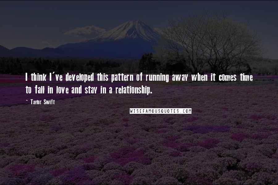 Taylor Swift Quotes: I think I've developed this pattern of running away when it comes time to fall in love and stay in a relationship.