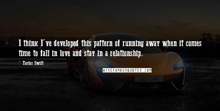 Taylor Swift Quotes: I think I've developed this pattern of running away when it comes time to fall in love and stay in a relationship.