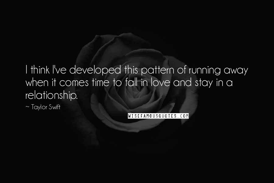 Taylor Swift Quotes: I think I've developed this pattern of running away when it comes time to fall in love and stay in a relationship.