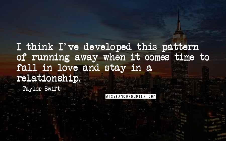 Taylor Swift Quotes: I think I've developed this pattern of running away when it comes time to fall in love and stay in a relationship.