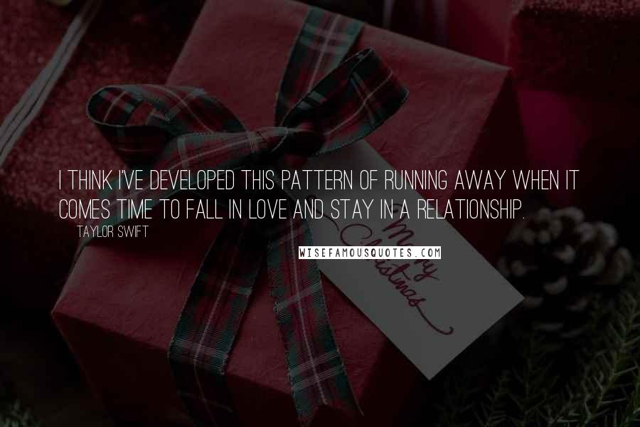 Taylor Swift Quotes: I think I've developed this pattern of running away when it comes time to fall in love and stay in a relationship.