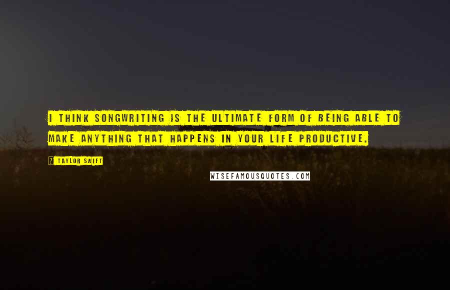 Taylor Swift Quotes: I think songwriting is the ultimate form of being able to make anything that happens in your life productive.