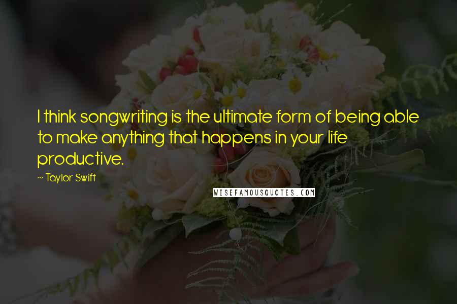 Taylor Swift Quotes: I think songwriting is the ultimate form of being able to make anything that happens in your life productive.