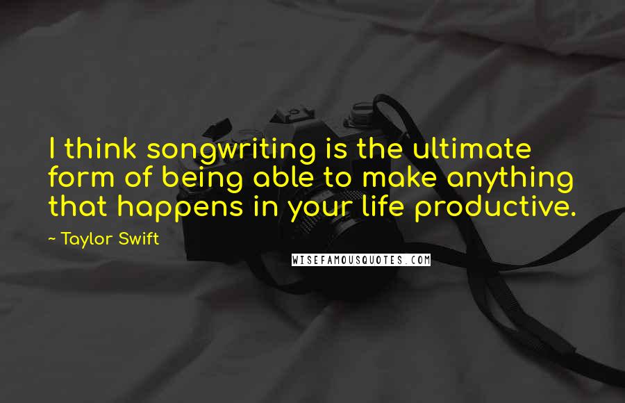 Taylor Swift Quotes: I think songwriting is the ultimate form of being able to make anything that happens in your life productive.