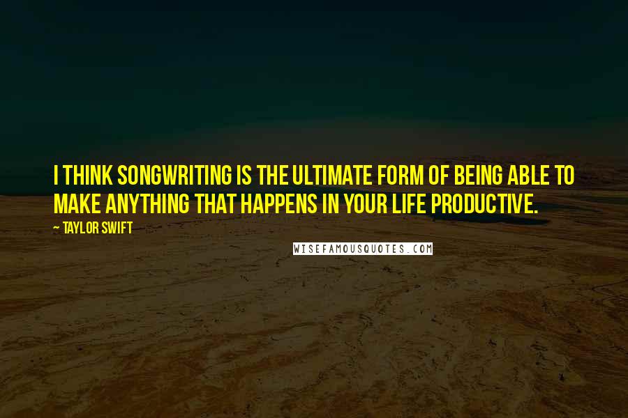 Taylor Swift Quotes: I think songwriting is the ultimate form of being able to make anything that happens in your life productive.