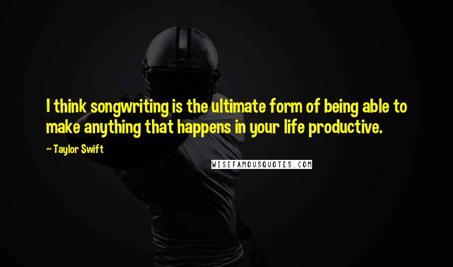 Taylor Swift Quotes: I think songwriting is the ultimate form of being able to make anything that happens in your life productive.