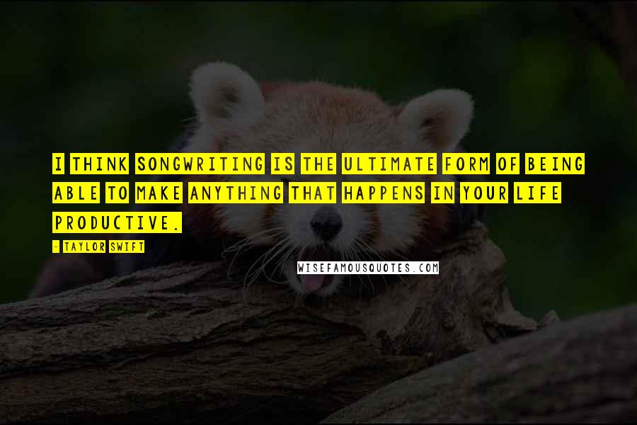 Taylor Swift Quotes: I think songwriting is the ultimate form of being able to make anything that happens in your life productive.