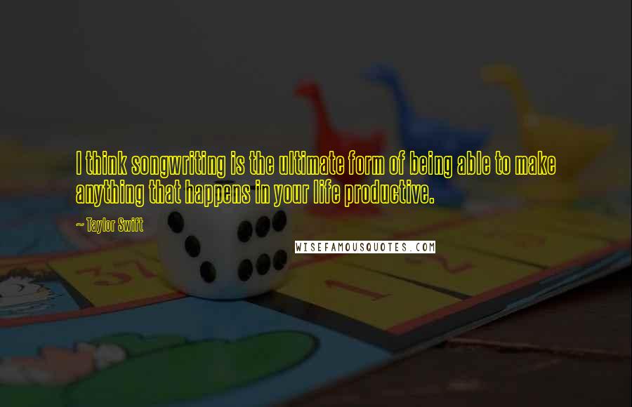 Taylor Swift Quotes: I think songwriting is the ultimate form of being able to make anything that happens in your life productive.