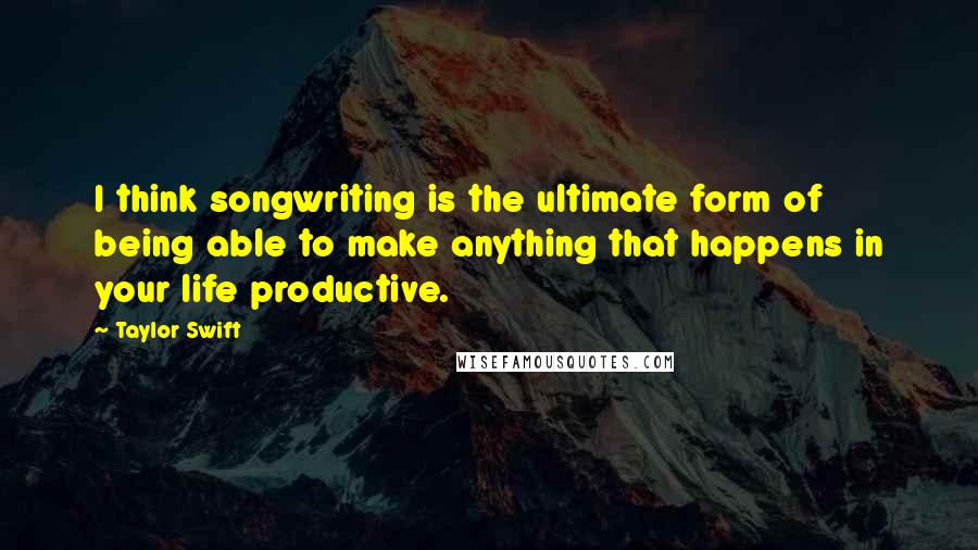 Taylor Swift Quotes: I think songwriting is the ultimate form of being able to make anything that happens in your life productive.