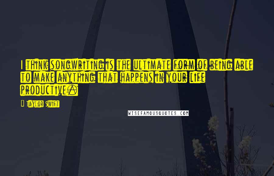 Taylor Swift Quotes: I think songwriting is the ultimate form of being able to make anything that happens in your life productive.