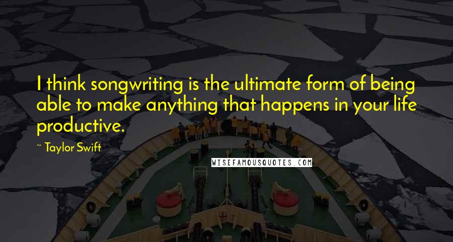 Taylor Swift Quotes: I think songwriting is the ultimate form of being able to make anything that happens in your life productive.