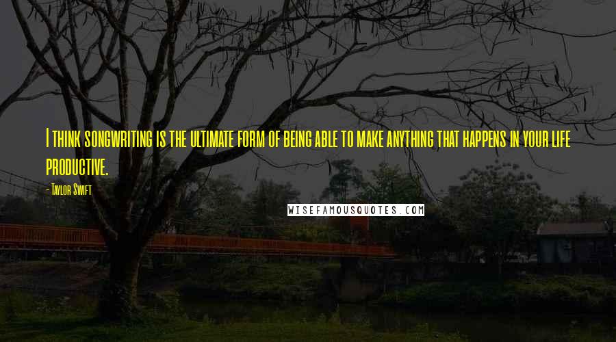 Taylor Swift Quotes: I think songwriting is the ultimate form of being able to make anything that happens in your life productive.