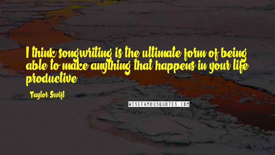 Taylor Swift Quotes: I think songwriting is the ultimate form of being able to make anything that happens in your life productive.