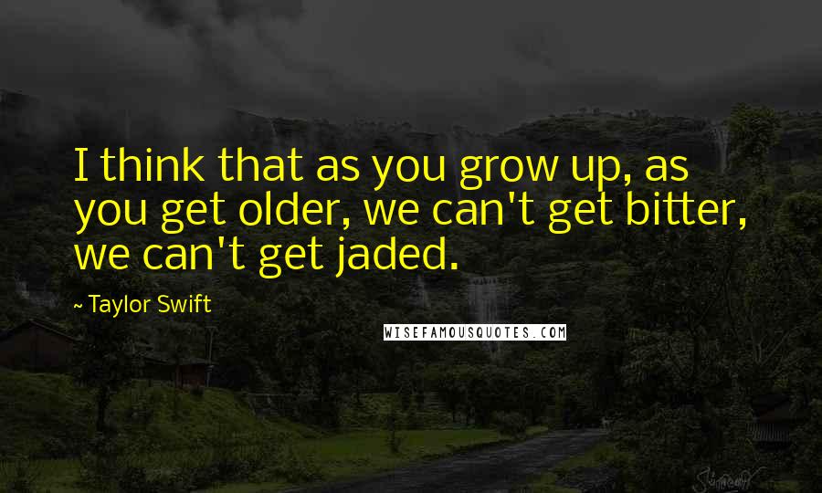 Taylor Swift Quotes: I think that as you grow up, as you get older, we can't get bitter, we can't get jaded.