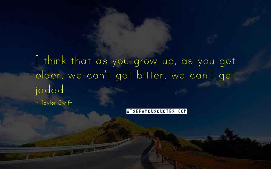Taylor Swift Quotes: I think that as you grow up, as you get older, we can't get bitter, we can't get jaded.