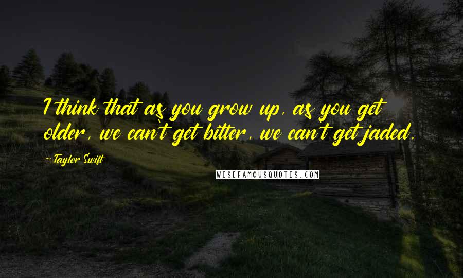 Taylor Swift Quotes: I think that as you grow up, as you get older, we can't get bitter, we can't get jaded.