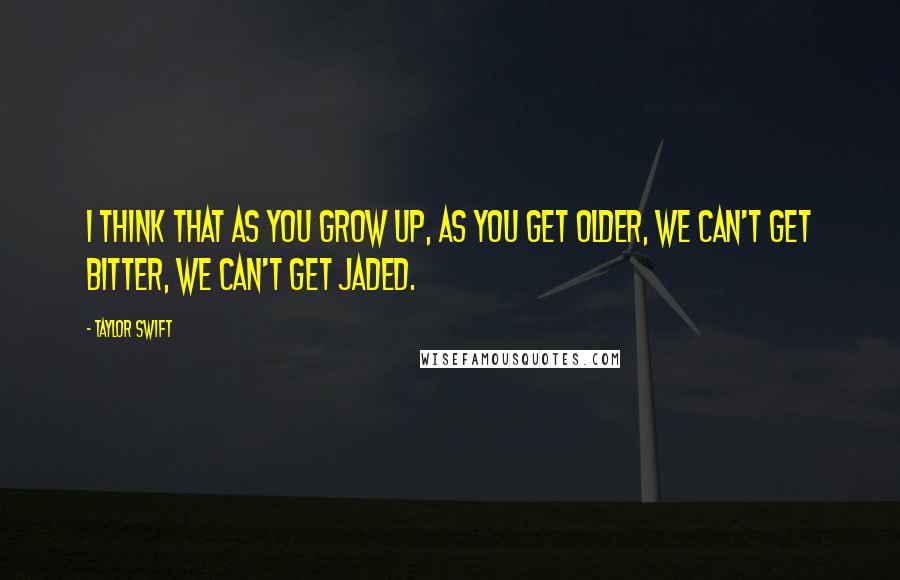 Taylor Swift Quotes: I think that as you grow up, as you get older, we can't get bitter, we can't get jaded.