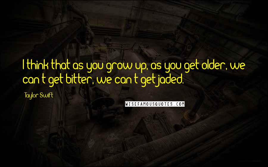 Taylor Swift Quotes: I think that as you grow up, as you get older, we can't get bitter, we can't get jaded.